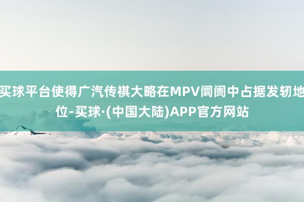 买球平台使得广汽传祺大略在MPV阛阓中占据发轫地位-买球·(中国大陆)APP官方网站