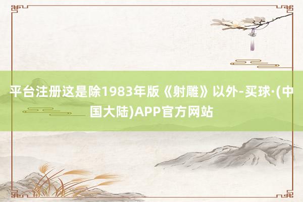 平台注册这是除1983年版《射雕》以外-买球·(中国大陆)APP官方网站