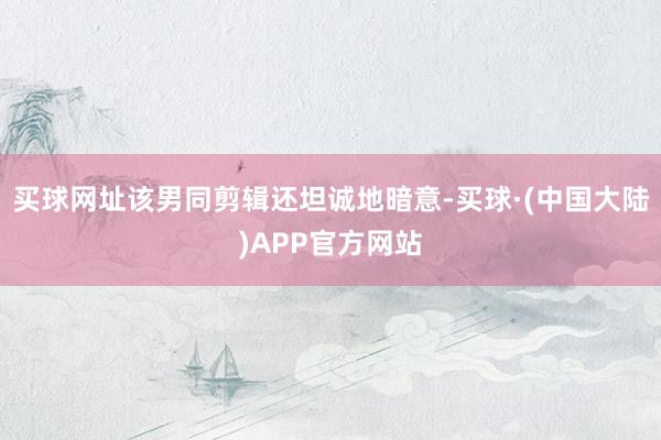 买球网址该男同剪辑还坦诚地暗意-买球·(中国大陆)APP官方网站
