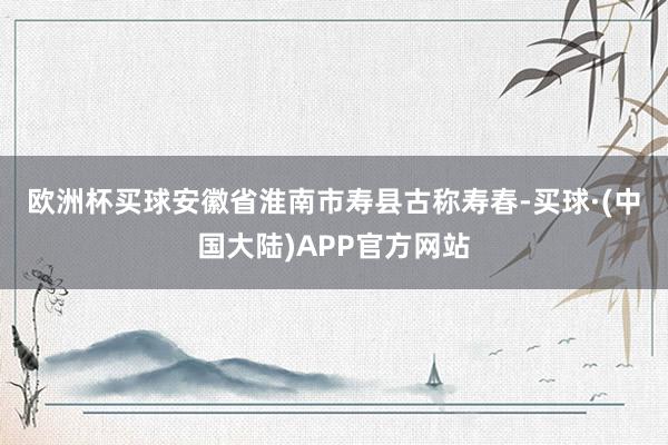 欧洲杯买球　　安徽省淮南市寿县古称寿春-买球·(中国大陆)APP官方网站