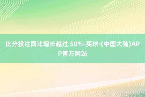 比分投注同比增长越过 50%-买球·(中国大陆)APP官方网站