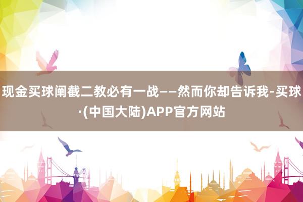 现金买球阐截二教必有一战——然而你却告诉我-买球·(中国大陆)APP官方网站