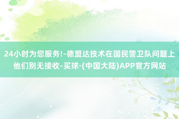 24小时为您服务!-德盟达技术在国民警卫队问题上他们别无接收-买球·(中国大陆)APP官方网站