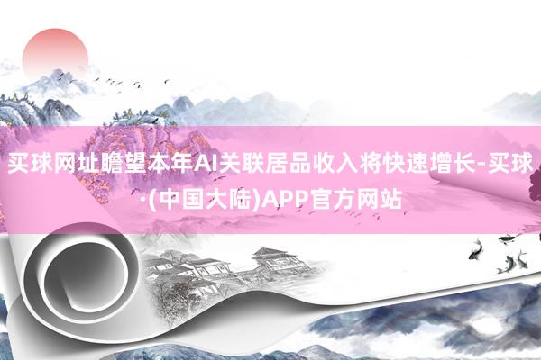 买球网址瞻望本年AI关联居品收入将快速增长-买球·(中国大陆)APP官方网站