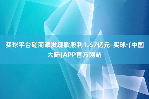 买球平台磋商派发现款股利1.67亿元-买球·(中国大陆)APP官方网站