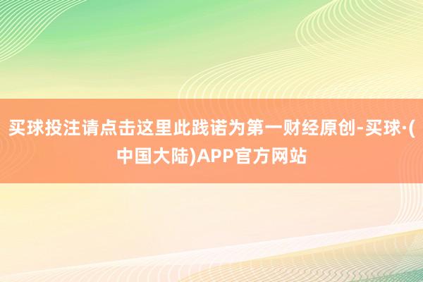 买球投注请点击这里此践诺为第一财经原创-买球·(中国大陆)APP官方网站