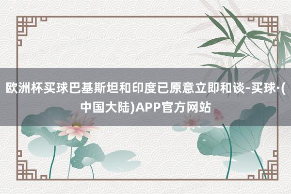 欧洲杯买球巴基斯坦和印度已原意立即和谈-买球·(中国大陆)APP官方网站