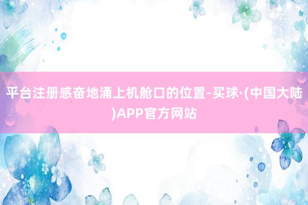 平台注册感奋地涌上机舱口的位置-买球·(中国大陆)APP官方网站