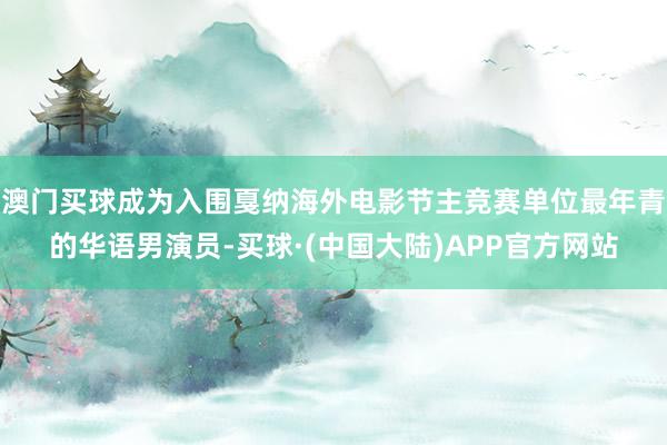 澳门买球成为入围戛纳海外电影节主竞赛单位最年青的华语男演员-买球·(中国大陆)APP官方网站