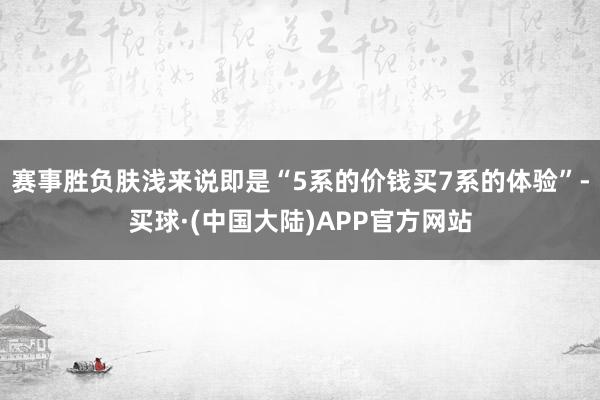 赛事胜负肤浅来说即是“5系的价钱买7系的体验”-买球·(中国大陆)APP官方网站