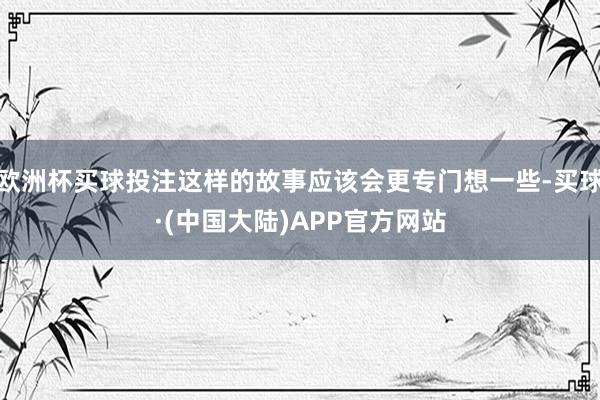 欧洲杯买球投注这样的故事应该会更专门想一些-买球·(中国大陆)APP官方网站