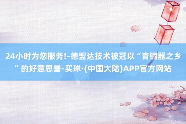 24小时为您服务!-德盟达技术被冠以“青铜器之乡”的好意思誉-买球·(中国大陆)APP官方网站