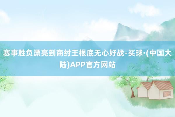 赛事胜负漂亮到商纣王根底无心好战-买球·(中国大陆)APP官方网站