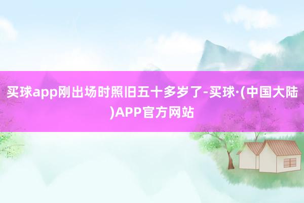 买球app刚出场时照旧五十多岁了-买球·(中国大陆)APP官方网站
