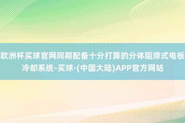 欧洲杯买球官网同期配备十分打算的分体阻滞式电板冷却系统-买球·(中国大陆)APP官方网站