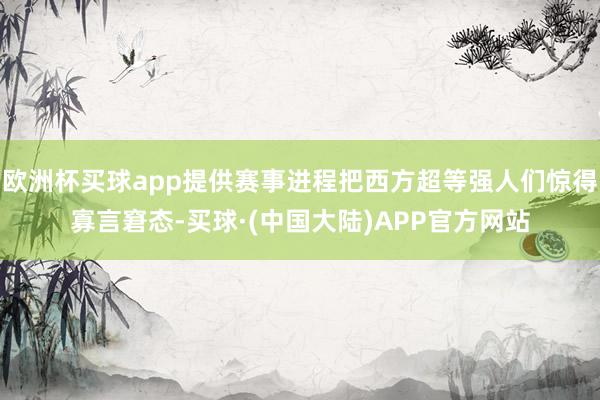欧洲杯买球app提供赛事进程把西方超等强人们惊得寡言窘态-买球·(中国大陆)APP官方网站