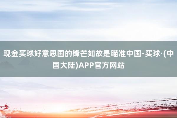 现金买球好意思国的锋芒如故是瞄准中国-买球·(中国大陆)APP官方网站