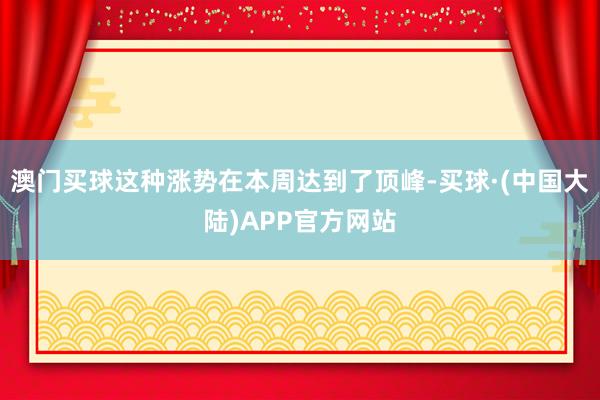 澳门买球这种涨势在本周达到了顶峰-买球·(中国大陆)APP官方网站