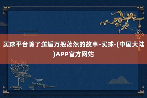 买球平台除了邂逅万般蔼然的故事-买球·(中国大陆)APP官方网站