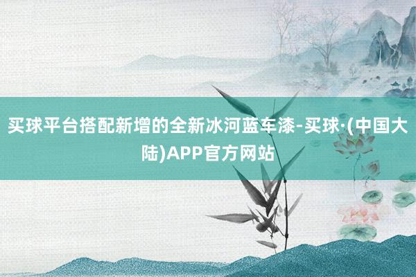 买球平台搭配新增的全新冰河蓝车漆-买球·(中国大陆)APP官方网站