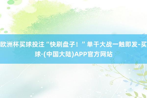 欧洲杯买球投注“快刷盘子！”单干大战一触即发-买球·(中国大陆)APP官方网站