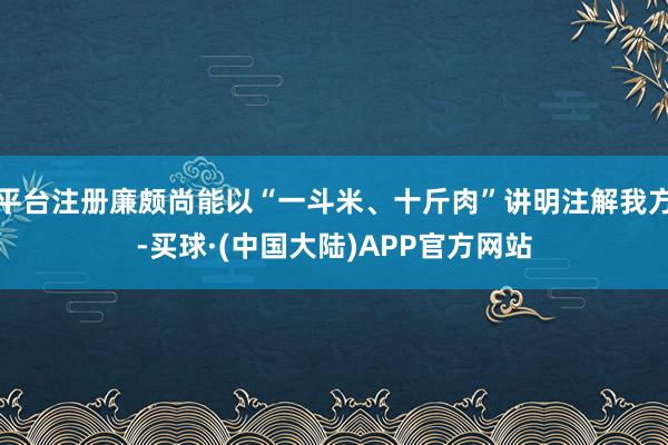 平台注册廉颇尚能以“一斗米、十斤肉”讲明注解我方-买球·(中国大陆)APP官方网站