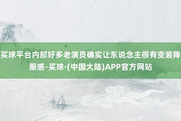 买球平台内部好多老演员确实让东说念主很有变装降服感-买球·(中国大陆)APP官方网站