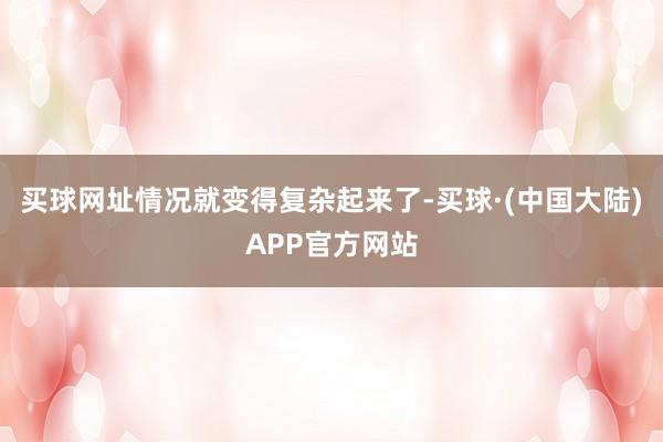 买球网址情况就变得复杂起来了-买球·(中国大陆)APP官方网站