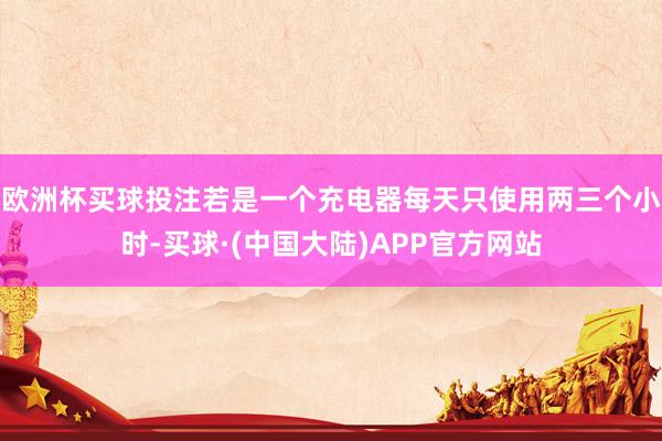 欧洲杯买球投注若是一个充电器每天只使用两三个小时-买球·(中国大陆)APP官方网站