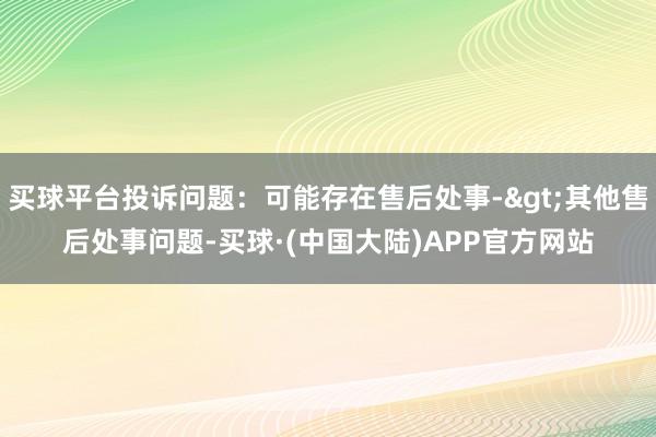 买球平台投诉问题：可能存在售后处事->其他售后处事问题-买球·(中国大陆)APP官方网站