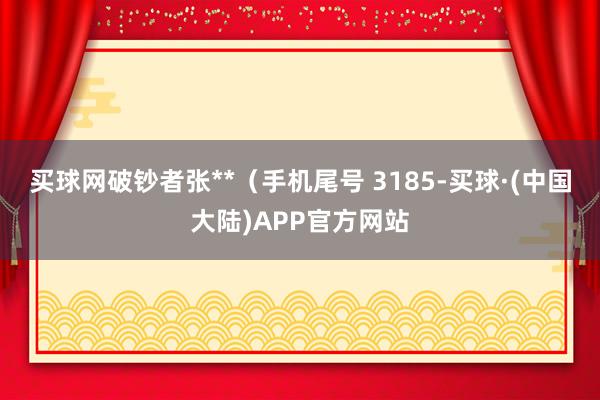 买球网破钞者张**（手机尾号 3185-买球·(中国大陆)APP官方网站