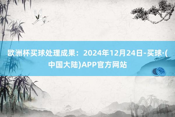 欧洲杯买球处理成果：2024年12月24日-买球·(中国大陆)APP官方网站