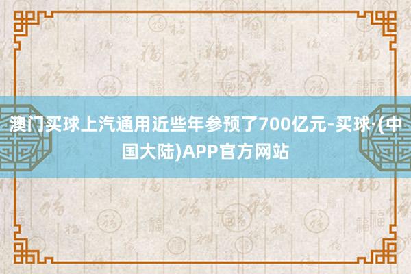 澳门买球上汽通用近些年参预了700亿元-买球·(中国大陆)APP官方网站
