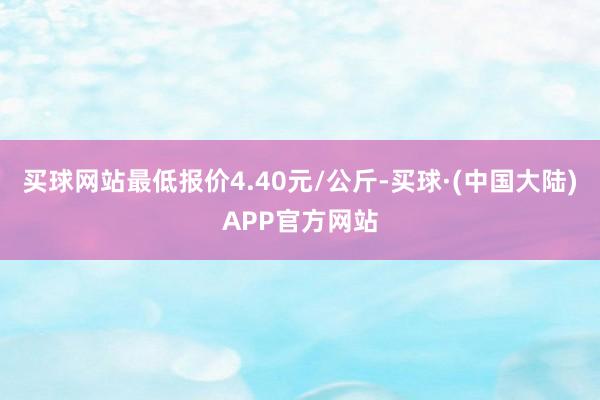 买球网站最低报价4.40元/公斤-买球·(中国大陆)APP官方网站