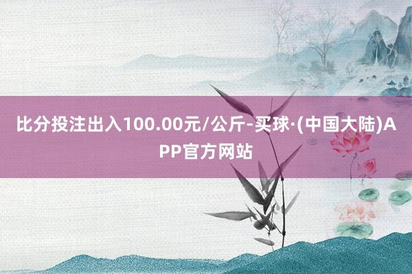 比分投注出入100.00元/公斤-买球·(中国大陆)APP官方网站