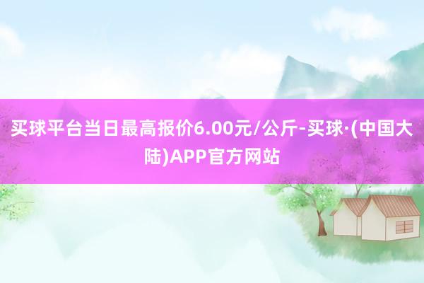 买球平台当日最高报价6.00元/公斤-买球·(中国大陆)APP官方网站