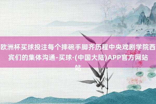 欧洲杯买球投注每个摔碗手脚齐历程中央戏剧学院西宾们的集体沟通-买球·(中国大陆)APP官方网站