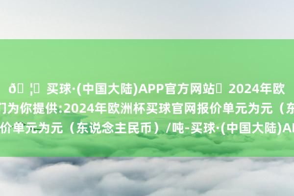 🦄买球·(中国大陆)APP官方网站✅2024年欧洲杯买球推荐⚽️✅我们为你提供:2024年欧洲杯买球官网报价单元为元（东说念主民币）/吨-买球·(中国大陆)APP官方网站