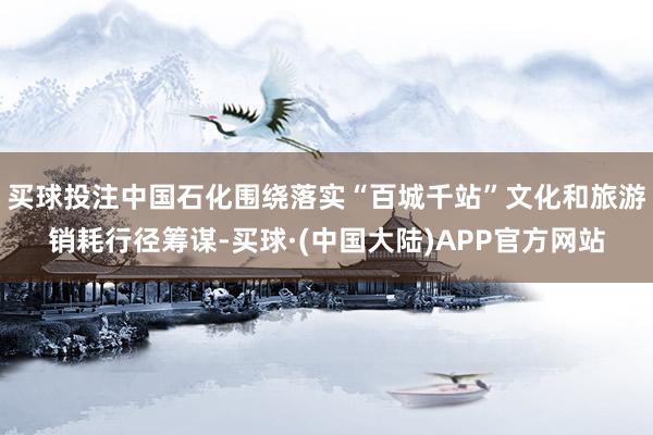 买球投注中国石化围绕落实“百城千站”文化和旅游销耗行径筹谋-买球·(中国大陆)APP官方网站