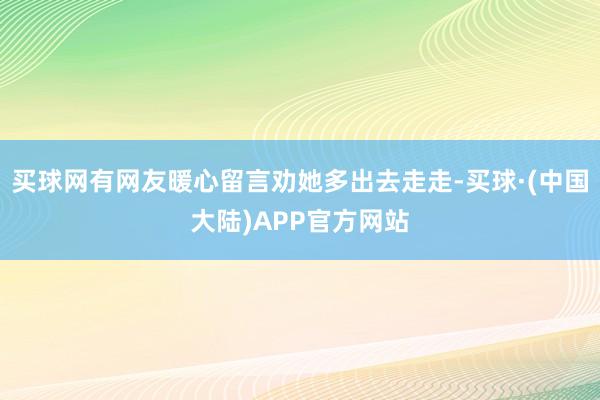 买球网有网友暖心留言劝她多出去走走-买球·(中国大陆)APP官方网站