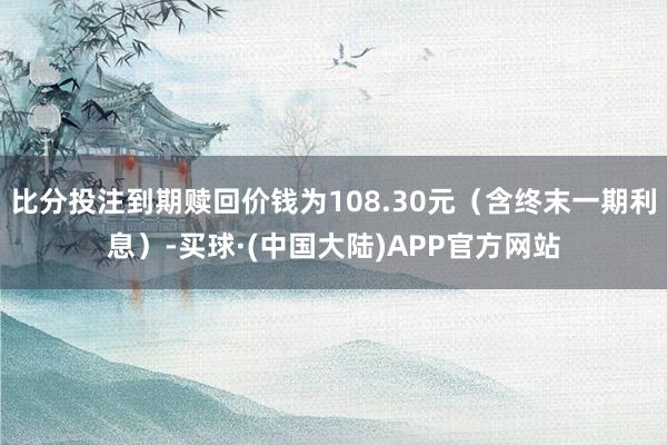 比分投注到期赎回价钱为108.30元（含终末一期利息）-买球·(中国大陆)APP官方网站