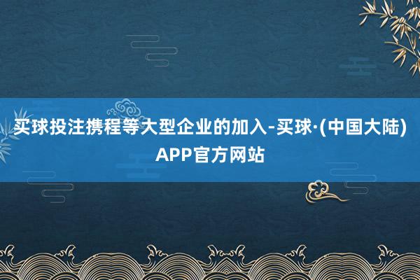 买球投注携程等大型企业的加入-买球·(中国大陆)APP官方网站