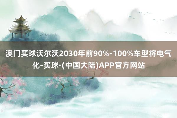 澳门买球沃尔沃2030年前90%-100%车型将电气化-买球·(中国大陆)APP官方网站
