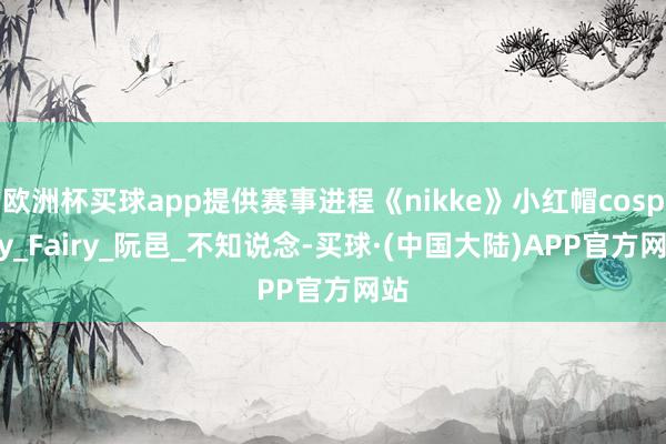 欧洲杯买球app提供赛事进程《nikke》小红帽cosplay_Fairy_阮邑_不知说念-买球·(中国大陆)APP官方网站