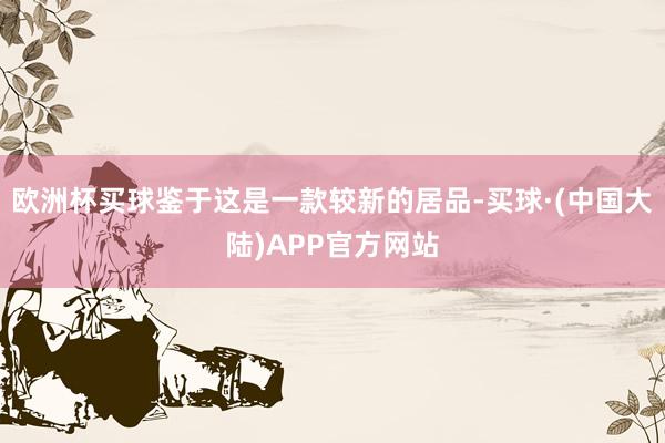 欧洲杯买球鉴于这是一款较新的居品-买球·(中国大陆)APP官方网站