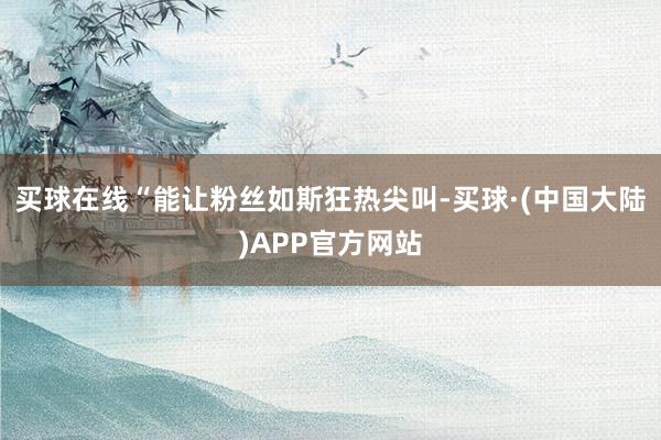买球在线“能让粉丝如斯狂热尖叫-买球·(中国大陆)APP官方网站
