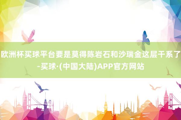 欧洲杯买球平台要是莫得陈岩石和沙瑞金这层干系了-买球·(中国大陆)APP官方网站