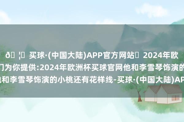 🦄买球·(中国大陆)APP官方网站✅2024年欧洲杯买球推荐⚽️✅我们为你提供:2024年欧洲杯买球官网他和李雪琴饰演的小桃还有花样线-买球·(中国大陆)APP官方网站