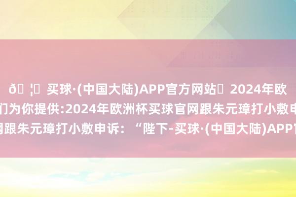 🦄买球·(中国大陆)APP官方网站✅2024年欧洲杯买球推荐⚽️✅我们为你提供:2024年欧洲杯买球官网跟朱元璋打小敷申诉：“陛下-买球·(中国大陆)APP官方网站