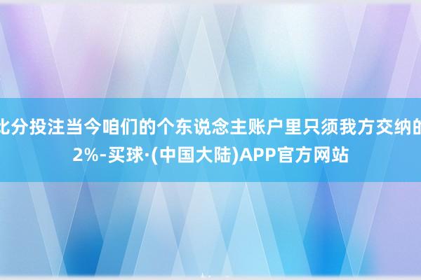 比分投注当今咱们的个东说念主账户里只须我方交纳的2%-买球·(中国大陆)APP官方网站